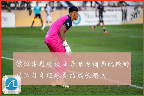 德拉富恩特谈亚马尔与梅西比较的误区与年轻球员的成长潜力
