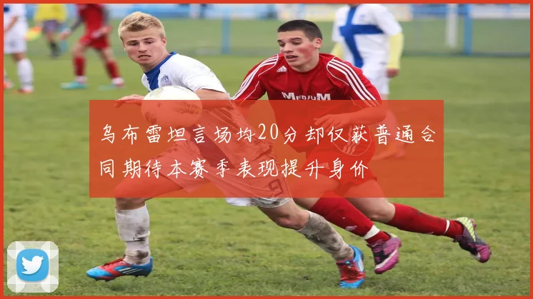 乌布雷坦言场均20分却仅获普通合同期待本赛季表现提升身价