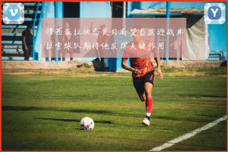 穆西亚拉状态良好有望首发迎战库拉索球队期待他发挥关键作用