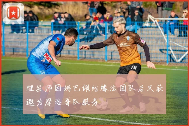 理发师因姆巴佩结缘法国队后又获邀为摩洛哥队服务