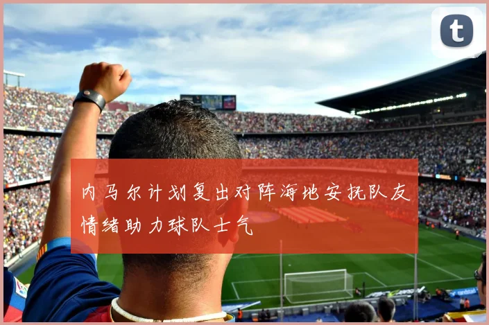 内马尔计划复出对阵海地安抚队友情绪助力球队士气