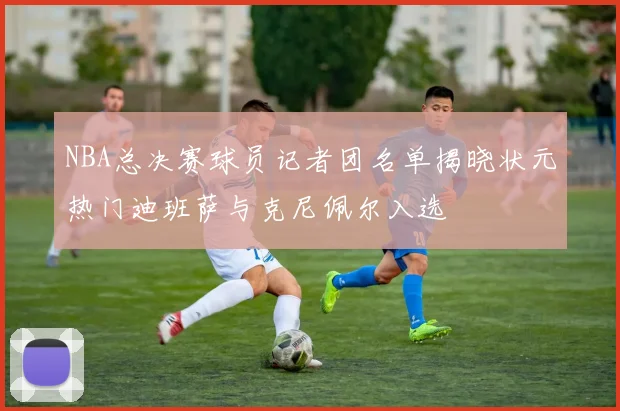 NBA总决赛球员记者团名单揭晓状元热门迪班萨与克尼佩尔入选