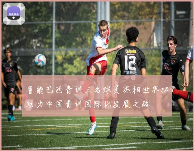 鲁能巴西青训三名球员亮相世界杯助力中国青训国际化发展之路