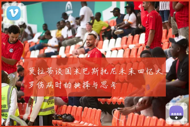 莫拉蒂谈国米巴斯托尼未来回忆大罗伤病时的抉择与思考