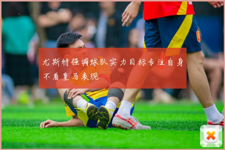 尤斯特强调球队实力目标专注自身不看皇马表现