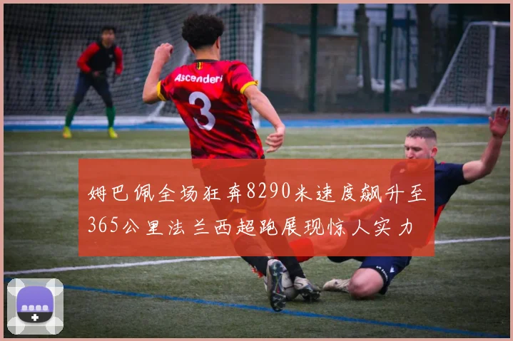 姆巴佩全场狂奔8290米速度飙升至365公里法兰西超跑展现惊人实力