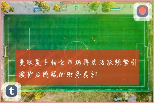 曼联夏季转会市场再度活跃频繁引援背后隐藏的财务真相