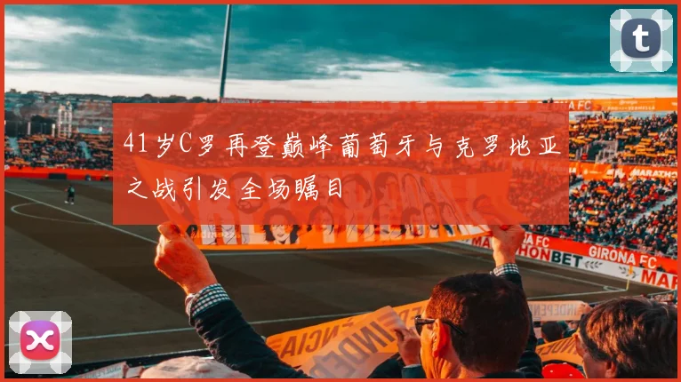 41岁C罗再登巅峰葡萄牙与克罗地亚之战引发全场瞩目