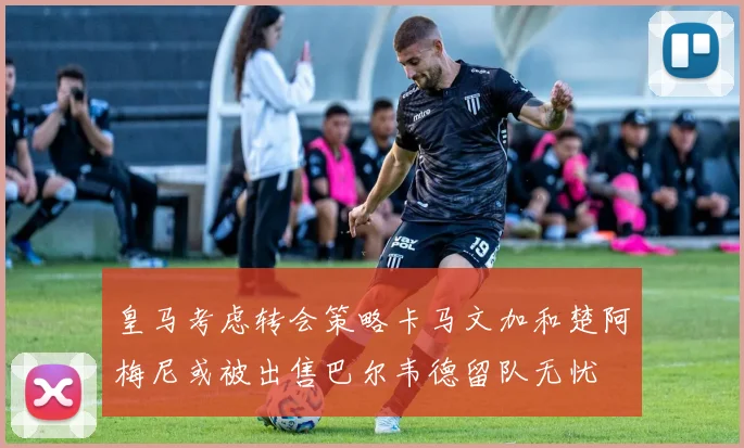 皇马考虑转会策略卡马文加和楚阿梅尼或被出售巴尔韦德留队无忧