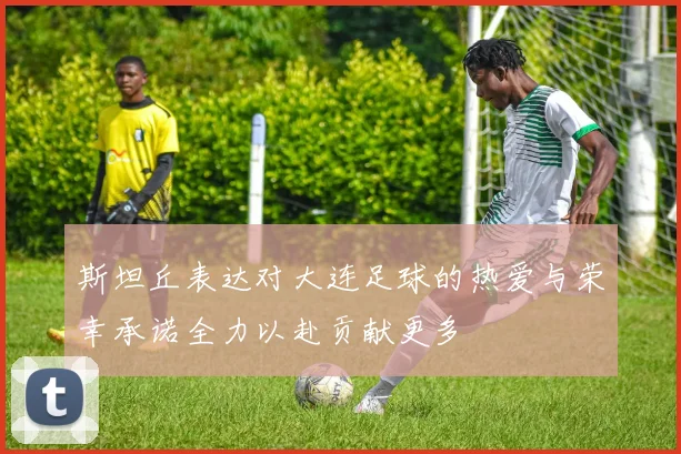 斯坦丘表达对大连足球的热爱与荣幸承诺全力以赴贡献更多