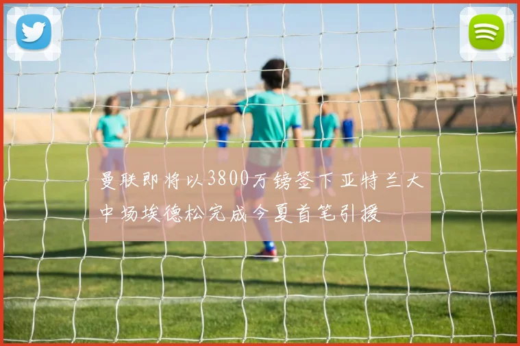 曼联即将以3800万镑签下亚特兰大中场埃德松完成今夏首笔引援