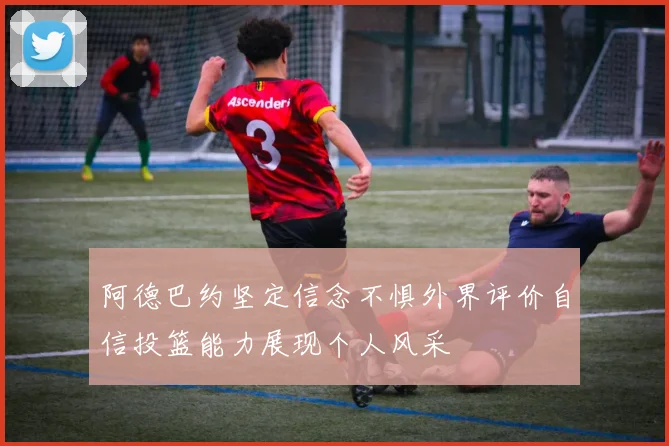 阿德巴约坚定信念不惧外界评价自信投篮能力展现个人风采