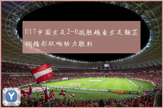 U17中国女足2-0战胜越南女足鞠芷桐精彩双响助力胜利