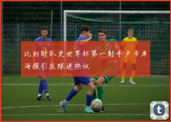 比利时队史世界杯第一射手卢卡库海报引发球迷热议