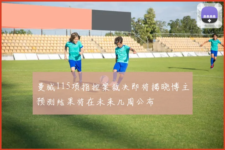 曼城115项指控案裁决即将揭晓博主预测结果将在未来几周公布