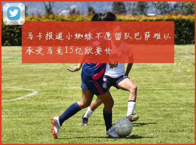 马卡报道小蜘蛛不愿留队巴萨难以承受马竞15亿欧要价