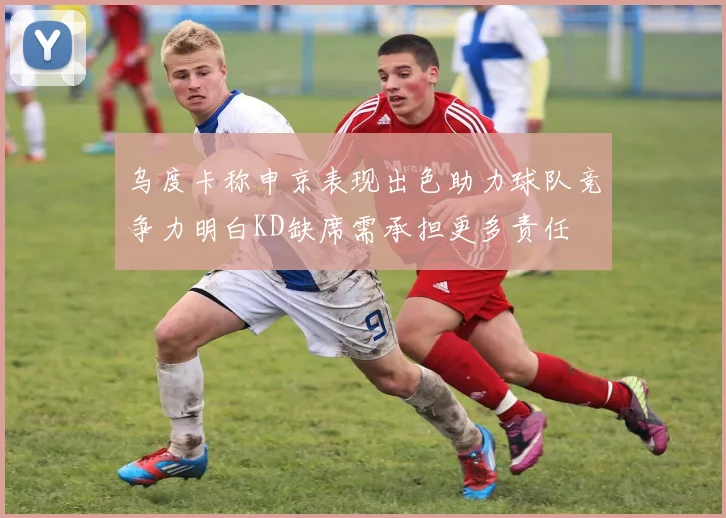 乌度卡称申京表现出色助力球队竞争力明白KD缺席需承担更多责任