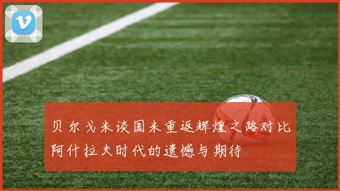 贝尔戈米谈国米重返辉煌之路对比阿什拉夫时代的遗憾与期待