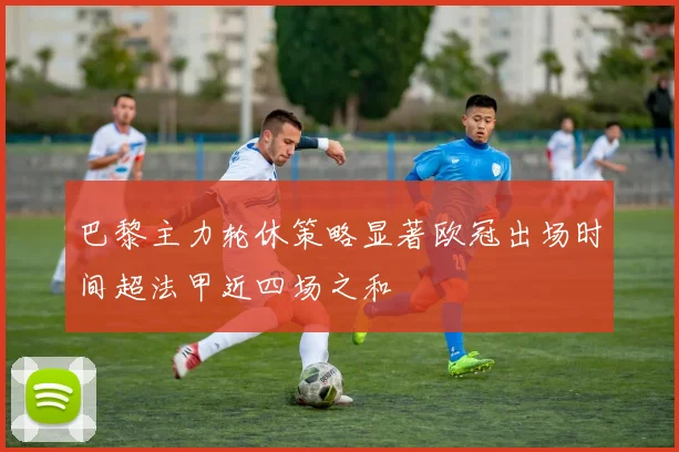 巴黎主力轮休策略显著欧冠出场时间超法甲近四场之和