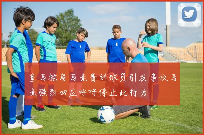 皇马挖角马竞青训球员引发争议马竞强烈回应呼吁停止此行为