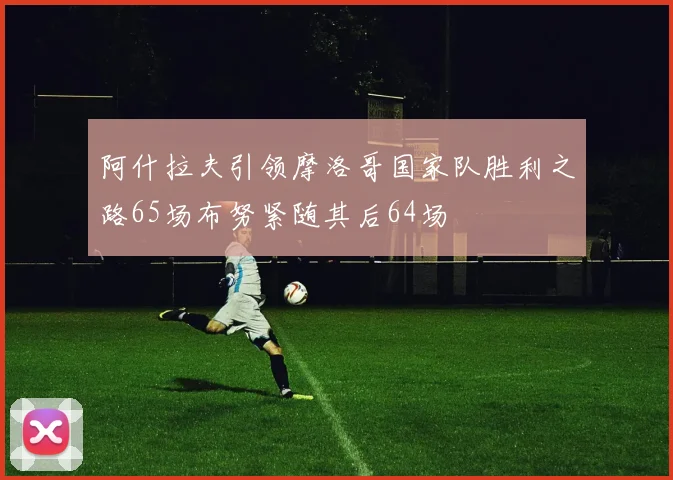 阿什拉夫引领摩洛哥国家队胜利之路65场布努紧随其后64场