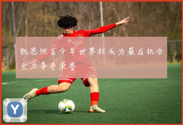 凯恩坦言今年世界杯或为最后机会全力争夺荣誉