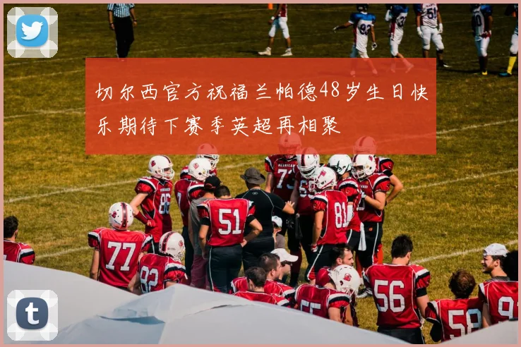 切尔西官方祝福兰帕德48岁生日快乐期待下赛季英超再相聚