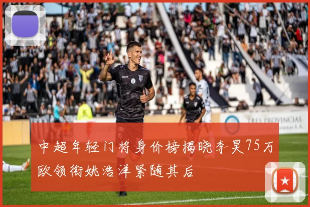 中超年轻门将身价榜揭晓李昊75万欧领衔姚浩洋紧随其后