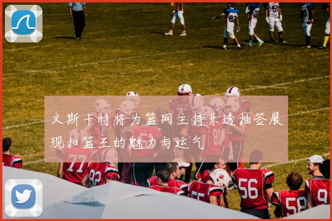 文斯卡特将为篮网主持乐透抽签展现扣篮王的魅力与运气